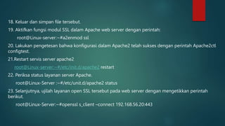 18. Keluar dan simpan file tersebut.
19. Aktifkan fungsi modul SSL dalam Apache web server dengan perintah:
root@Linux-server:~#a2enmod ssl
20. Lakukan pengetesan bahwa konfigurasi dalam Apache2 telah sukses dengan perintah Apache2ctl
configtest.
21.Restart servis server apache2
root@Linux-server:~#/etc/init.d/apache2 restart
22. Periksa status layanan server Apache.
root@Linux-Server :~#/etc/unit.d/apache2 status
23. Selanjutnya, ujilah layanan open SSL tersebut pada web server dengan mengetikkan perintah
berikut.
root@Linux-Server:~#openssl s_client –connect 192.168.56.20:443
 