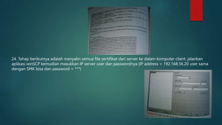 24. Tahap berikutnya adalah menyalin semua file sertifikat dari server ke dalam komputer client. jalankan
aplikasi winSCP kemudian masukkan IP server user dan passwordnya (IP address = 192.168.56.20 user sama
dengan SMK bisa dan password = ***)
 