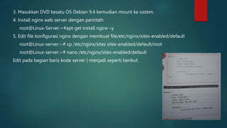 3. Masukkan DVD kesatu OS Debian 9.4 kemudian mount ke sistem.
4. Install nginx web server dengan perintah:
root@Linux-Server:~#apt-get install nginx –y
5. Edit file konfigurasi nginx dengan membuat file/etc/nginx/sites-enabled/default
root@Linux-server:~# cp /etc/nginx/sites sites-enabled/default/root
root@Linux-server:~# nano /etc/nginx/sites-enabled/default
Edit pada bagian baris kode server { menjadi seperti berikut.
 