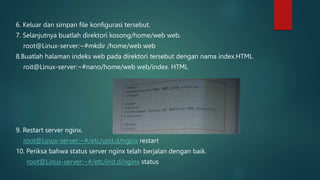 6. Keluar dan simpan file konfigurasi tersebut.
7. Selanjutnya buatlah direktori kosong/home/web web.
root@Linux-server:~#mkdir /home/web web
8.Buatlah halaman indeks web pada direktori tersebut dengan nama index.HTML
roit@Linux-server:~#nano/home/web web/index. HTML
9. Restart server nginx.
root@Linux-server:~#/etc/unit.d/nginx restart
10. Periksa bahwa status server nginx telah berjalan dengan baik.
root@Linux-server:~#/etc/init.d/nginx status
 
