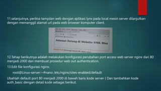 11.selanjutnya, periksa tampilan web dengan aplikasi lynx pada local mesin server dilanjutkan
dengan memanggil alamat url pada web browser komputer client.
12.Tahap berikutnya adalah melakukan konfigurasi perubahan port access web server nginx dari 80
menjadi 2000 dan membuat prosedur web out authentication.
13.Edit file konfigurasi nginx.
root@Linux-server:~#nano /etc/nginx/sites-enabled/default
Ubahlah default port 80 menjadi 2000 di bawah baris kode server { Dan tambahkan kode
auth_basic dengan detail kode sebagai berikut.
 