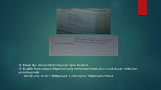 14. Keluar dan simpan file konfigurasi nginx tersebut.
15. Buatlah file/etc/nginx/.htpasswd yang menyimpan detail akun untuk dapat melakukan
autentikasi web.
root@Linux-server:~#httpasswd –c /etc/nginx/. Httpasswd smkbisa
 