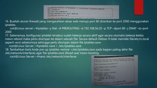 16. Buatlah aturan firewall yang mengarahkan akses web menuju port 80 directkan ke port 2000 menggunakan
iptables.
roit@Linux-server:~#iptables –y Nat –A PREROUTING –d 192.168.56.20 –p TCP –dport 80 –j DNAT –to-port
2000
17. Sebenarnya, konfigurasi iptablet tersebut sudah bekerja secara aktif agar secara otomatis bekerja ketika
mesin reboot maka perlu disimpan ke dalam sebuah file. Secara default Debian 9 tidak memiliki file/etc/rc.local
seperti versi sebelumnya sehingga perlu disimpan dalam file Iptables.save.
root@Linux-Server:~#iptables-save > /etc/iptables.save
18. Tambahkan baris kode pre-up iptables-restore </etc/iptables.save pada bagian paling akhir file
/etc/network/interfaces agar file iptables.save diload saat mesin booting.
root@Linux-Server:~#nano /etc/network/interfaces
 