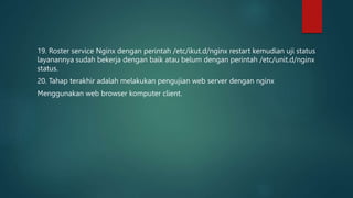 19. Roster service Nginx dengan perintah /etc/ikut.d/nginx restart kemudian uji status
layanannya sudah bekerja dengan baik atau belum dengan perintah /etc/unit.d/nginx
status.
20. Tahap terakhir adalah melakukan pengujian web server dengan nginx
Menggunakan web browser komputer client.
 