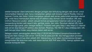 setelah komputer client terkoneksi dengan jaringan dan terhubung dengan web server, untuk
menampilkan halaman web, harus menjalankan aplilasi web browser seperti Mozilla, Internet
Explorer, Crome, dan Safari. Untuk mengakses sebuah web server, pada kotak penulisan alamat
URL, anda harus memasukan alamat atau IP address atau domain server tersebut. URL atau
Unifrom Resource Locator adalah sebuah format pengalamatan halaman web server yang
mengandung konten web seperti teks, gambar, audio, dan vidio. Penulisan alamat URL harus
memenuhi tiga syarat, yaitu sebagai berikut.1. Protokol web yaitu http:// atau https://.2. Alamat
web server, bisa berupa IP address atau domain. Misalnya, 192.168.10.1 atau smkbisa.net3. URL
path berupa lokasi folder yang diakses dalam web server.
Sebagai contoh, pemanggilan alamat http://139.59.240.26/bidanv2/propinsi/beranda dari
komputer klien menuju web server 139.59.240.26 pada port 80. Jika menggunakan protokol
HTTPS, port yang di tuju klien adalah 443. Selanjutnya, server akan memprosesnya dengan
mengirimkan file dokumen web, baik dalam bentuk ASP, PHP atau HTML, menuju aplikasi web
browser komputer klien.
 