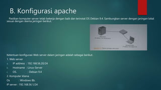 B. Konfigurasi apache
Pastikan komputer server telab bekerja dengan baik dan terinstal OS Debian 9.4. Sambungkan server dengan jaringan lokal
sesuai dengan skema jaringan berikut.
Ketentuan konfigurasi Web server dalam jaringan adalah sebagai berikut.
1. Web server
a. IP address : 192.168.56.20/24
b. Hostname : Linux-Server
c. OS. : Debian 9.4
2. Komputer kliena.
Os : Windows 8b.
IP server : 192.168.56.1/24
 