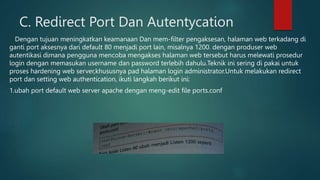 C. Redirect Port Dan Autentycation
Dengan tujuan meningkatkan keamanaan Dan mem-filter pengaksesan, halaman web terkadang di
ganti port aksesnya dari default 80 menjadi port lain, misalnya 1200. dengan produser web
autentikasi dimana pengguna mencoba mengakses halaman web tersebut harus melewati prosedur
login dengan memasukan username dan password terlebih dahulu.Teknik ini sering di pakai untuk
proses hardening web server,khususnya pad halaman login administrator.Untuk melakukan redirect
port dan setting web authentication, ikuti langkah berikut ini:
1.ubah port default web server apache dengan meng-edit file ports.conf
 