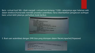 Baris <virtual host*:80> Ubah menjadi <virtual host bintang: *1200> selanjutnya agar halaman web
dalam direktori/home/web memiliki prosedur autentikasi, harus ditambahkan pengaturan authtype
basic untuk lebih jelasnya, perhatikan kode berikut.
3. Buat user autentikasi dengan SMK bisa yang disimpan dalam file/etc/apache2/htpasswd.
 