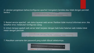 4. Lakukan pengetesan bahwa konfigurasi apache2 mengalami kendala atau tidak dengan perintah
berikut.
5. Restart service apache2 cek status layanan web server. Pastikan tidak muncul informasi error. Jika
terdaftar error, melakukan konfigurasi ulang.
6. Untuk menguji apakah web server telah berjalan dengan baik buka halaman web melalui lokal
mesin dengan perintah.
7. Masukkan username dan password yang sudah dibuat sebelumnya.
 