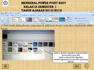 MENGENAL POWER POINT 2007
SMPN 18 SEMARANG    KELAS IX SEMESTER I
                   TAHUN AJARAN 2012/2012



3. Pada kotak dialog themes yang muncul, pilih jenis themes yang akan dipakai,lalu diklik
kanan.




                                                   Apply to all slides: digunakan untuk perubahan
                                                              themes pada semua slide
                                                         Apply to selescted file: digunakan
                                                   untukmengganti themes pada slide yang sedang
                                                                        aktif saja
 
