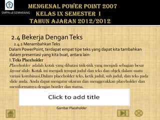 SMPN 18 SEMARANG




     2.4 Bekerja Dengan Teks
       2.4.1 Menambahkan Teks
    Dalam PowerPoint, terdapat empat tipe teks yang dapat kita tambahkan
    dalam presentasi yang kita buat, antara lain:
    1.Teks Placeholder
    Placeholder adalah kotak yang dibatasi titik-titik yang menjadi sebagian besar
    layout slide. Kotak ini menjadi tempat judul dan teks dan objek dalam suatu
    variasi kombinasi.Dalam placeholder teks, ketik judul, sub judul, dan teks pada
    slide anda. Anda dapat mengatur ukuran dan menggerakkan placeholder dan
    memformatnya dengan border dan warna.



                               Gambar Placeholder
 
