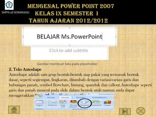 SMPN 18 SEMARANG




                   Gambar membuat teks pada placeholder
    2. Teks Autoshape
    Autoshape adalah satu grup bentuk-bentuk siap pakai yang termasuk bentuk
    dasar, seperti segiempat, lingkaran, ditambah dengan variasi-variasi garis dan
    hubungan panah, symbol flowchart, bintang, spanduk dan callout.Autoshape seperti
    garis dan panah muncul pada slide dalam bentuk utuh namun anda dapat
    menggerakkannya.
 