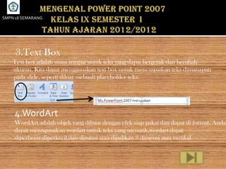 SMPN 18 SEMARANG




     3.Text Box
    Text box adalah suatu tempat untuk teks yang dapat bergerak dan berubah
    ukuran. Kita dapat menggunakan text box untuk menempatkan teks dimanapun
    pada slide, seperti diluar ssebuah placeholder teks.




    4.WordArt
    WordArt adalah objek yang dibuat dengan efek siap pakai dan dapat di format. Anda
    dapat menngunakan wordart untuk teks yang menarik,wordart dapat
    diperbesar,diperkecil,dan dirotasi atau dijadikan 3 dimensi atau vertikal.
 
