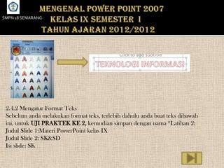 SMPN 18 SEMARANG




 2.4.2 Mengatur Format Teks
 Sebelum anda melakukan format teks, terlebih dahulu anda buat teks dibawah
 ini, untuk UJI PRAKTEK KE 2, kemudian simpan dengan nama “Latihan 2:
 Judul Slide 1:Materi PowerPoint kelas IX
 Judul Slide 2: SK&SD
 Isi slide: SK
 