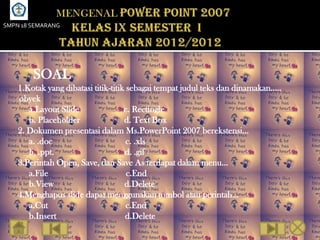 SMPN 18 SEMARANG




        SOAL
    1.Kotak yang dibatasi titik-titik sebagai tempat judul teks dan dinamakan…..
    obyek
       a.Layout Slide                c. Rectingle
       b. Placeholder                d. Text Box
    2. Dokumen presentasi dalam Ms.PowerPoint 2007 berekstensi…
       a. .doc                        c. .xls
       b. .ppt.                      d. .gif
    3.Perintah Open, Save, dan Save As terdapat dalam menu…
       a.File                         c.End
       b.View                        d.Delete
    4.Menghapus slide dapat menggunakan tombol atau perintah…
       a.Cut                          c.End
       b.Insert                      d.Delete
 