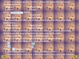 5.Untuk menyisipkan gambar dari file ke dalam slide dapat dilakukan dengan
menggunakan icon…
   a.ClipArt                   c.Photo album
   b.Picture                  d.Shapes
6.Icon                   disebut…..
   a.Font                      c.Font Color
   b.Font Size                 d.Grow font
7.Rancangan tampilan slide yang berupa pilihan kolom,teks dan gambar dapat
dipilih dalam…..
   a.Slide Design              c.Slide Layout
   b.Slide Show                d.Slide transition
8.Untuk melakukan perubahan bentuk thema slide, agar tampilan thema yang
diubah hanya slide yang sedang aktif saja, maka yang dipilih adalah….
   a.Apply to all slides       c.Set as default themes
   b.Apply to selected slide d.Add galery to quick acces toolbar
9.Gambar icon clipart dibawah ini yang tepat adalah….
   a.                          c.
   b.                         d.
10.Icon        berfungsi untuk….
   a,Menambahkan slide               c.Menambahkan text box
   b.Membuka lembar kerja baru d.Membuka lembar kerja yang sudah disimpan
 
