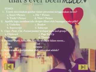 REMIDI
 1. Untuk menyisipkan gambar dalam presentasi menggunakan menu?
      a. Insert >Picture     c. File > Picture
      b. Tools > Picture       d. View > Picture
2. Apabila ingin membuat teks dengan diberi efek bayangan maka pilih?
      a. Underline             c. Shadow
      b. Superscript           d. Subscript
3. Copy, Paste, Cut, Format painter terdapat pada tool group?
    a. Clipboard                   c. Page Set Up
    b. Drawing                     d. Themes
4. Perintah Open, Save, dan Save As terdapat dalam menu…
    a.File                    c.End
    b.View                   d.Delete
5. Shortcut untuk menjalankan slide presentasi adalah?
   A. F1                     C. F4
   B. F5                     D.F13
 