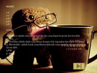 REMIDI

1.a
2.c
3.a
4.a
5.b

Uraian

1. Text box adalah suatu tempat untuk teks yang dapat bergerak dan berubah
ukuran.
2. WordArt adalah objek yang dibuat dengan efek siap pakai dan dapat di format.
3. Placeholder adalah kotak yang dibatasi titik-titik yang menjadi sebagian besar
layout slide.
4.File
5. .ppt
 