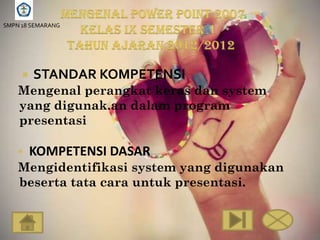 SMPN 18 SEMARANG




        STANDAR KOMPETENSI
    Mengenal perangkat keras dan system
    yang digunak.an dalam program
    presentasi

        KOMPETENSI DASAR
    Mengidentifikasi system yang digunakan
    beserta tata cara untuk presentasi.
 