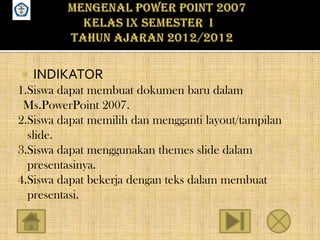 SMPN 18 SEMARANG




        INDIKATOR
    1.Siswa dapat membuat dokumen baru dalam
     Ms.PowerPoint 2007.
    2.Siswa dapat memilih dan mengganti layout/tampilan
      slide.
    3.Siswa dapat menggunakan themes slide dalam
      presentasinya.
    4.Siswa dapat bekerja dengan teks dalam membuat
      presentasi.
 