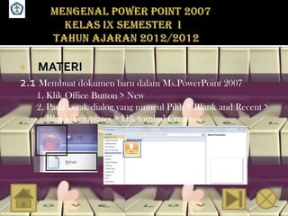 SMPN 18 SEMARANG




         MATERI
     2.1 Membuat dokumen baru dalam Ms.PowerPoint 2007
          1. Klik Office Button > New
          2. Pada kotak dialog yang muncul Pilih > Blank and Recent >
             Blank Templates > klik tombol Create
 