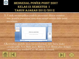 SMPN 18 SEMARANG




   3. Untuk menampilkan jendela presentasi dilayar monitor
      kita, jendela presentasi yang akan tampil adalah slide judul
      presentasi.




   4.Kemudian apabila akan menambahkan slide baru, maka
     caranya pilih New Slide pada Ribbon Tab Home,atau dengan
     cara menekan tombol Ctrl+M pada keyboard.
 