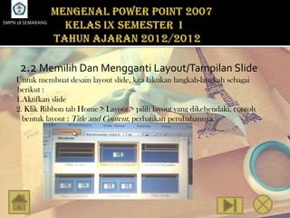 SMPN 18 SEMARANG




      2.2 Memilih Dan Mengganti Layout/Tampilan Slide
    Untuk membuat desain layout slide, kita lakukan langkah-langkah sebagai
    berikut :
    1.Aktifkan slide
    2. Klik Ribbon tab Home > Layout > pilih layout yang dikehendaki, contoh
      bentuk layout : Title and Content, perhatikan perubahannya.
 