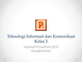Teknologi Informasi dan Komunikasi
               Kelas 3
        Microsoft PowerPoint 2010
             Mengenal Ikon
 