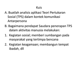 Kuis
A. Buatlah analisis aplikasi Teori Pertukaran
Sosial (TPS) dalam kontek komunikasi
Antarpersona
B. Bagaimana pendapat Saudara penerapan TPS
dalam aktivitas manusia melakukan:
1. Kegiatan sosial; memberi sumbangan pada
masyarakat yang tertimpa bencana
2. Kegiatan keagamaan; membangun tempat
ibadah, dll
 