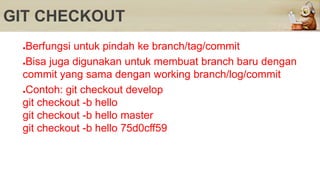 GIT CHECKOUT
●Berfungsi untuk pindah ke branch/tag/commit
●Bisa juga digunakan untuk membuat branch baru dengan
commit yang sama dengan working branch/log/commit
●Contoh: git checkout develop
git checkout -b hello
git checkout -b hello master
git checkout -b hello 75d0cff59
 