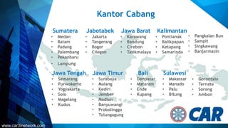 Kantor Cabang
Sumatera
• Medan
• Batam
• Padang
• Palembang
• Pekanbaru
• Lampung
Jabotabek
• Jakarta
• Tangerang
• Bogor
• Cilegon
Jawa Barat
• Karawang
• Bandung
• Cirebon
• Tasikmalaya
Kalimantan
• Pontianak
• Balikpapan
• Ketapang
• Samarinda
Jawa Tengah
• Semarang
• Purwokerto
• Yogyakarta
• Solo
• Magelang
• Kudus
Jawa Timur
• Surabaya
• Malang
• Kediri
• Jember
• Madiun
• Banyuwangi
• Probolinggo
• Tulungagung
Bali
• Denpasar
• Mataram
• Ende
• Kupang
Sulawesi
• Makassar
• Manado
• Palu
• Bitung
• Pangkalan Bun
• Sampit
• Singkawang
• Banjarmasin
• Gorontalo
• Ternate
• Sorong
• Ambon
www.car3inetwork.com
 