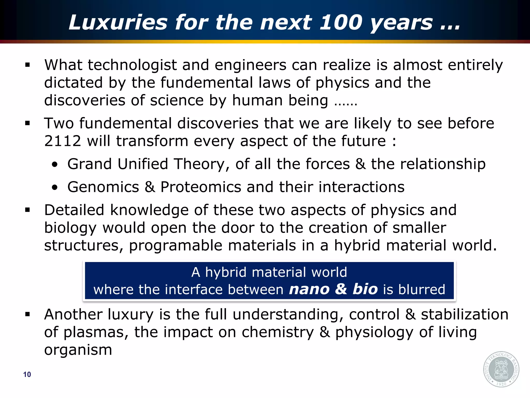 Luxuries for the next 100 years …
 What technologist and engineers can realize is almost entirely
  dictated by the fundemental laws of physics and the
  discoveries of science by human being ……
 Two fundemental discoveries that we are likely to see before
  2112 will transform every aspect of the future :
     • Grand Unified Theory, of all the forces & the relationship
     • Genomics & Proteomics and their interactions
 Detailed knowledge of these two aspects of physics and
  biology would open the door to the creation of smaller
  structures, programable materials in a hybrid material world.
                        A hybrid material world
          where the interface between nano & bio is blurred
 Another luxury is the full understanding, control & stabilization
  of plasmas, the impact on chemistry & physiology of living
  organism
10
 