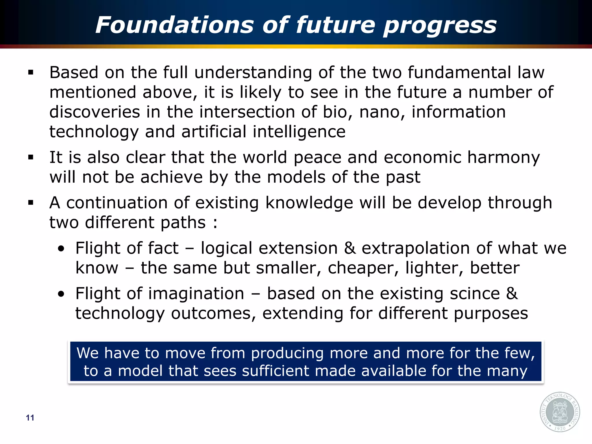 Foundations of future progress
 Based on the full understanding of the two fundamental law
  mentioned above, it is likely to see in the future a number of
  discoveries in the intersection of bio, nano, information
  technology and artificial intelligence
 It is also clear that the world peace and economic harmony
  will not be achieve by the models of the past
 A continuation of existing knowledge will be develop through
  two different paths :
     • Flight of fact – logical extension & extrapolation of what we
       know – the same but smaller, cheaper, lighter, better
     • Flight of imagination – based on the existing scince &
       technology outcomes, extending for different purposes

       We have to move from producing more and more for the few,
        to a model that sees sufficient made available for the many


11
 