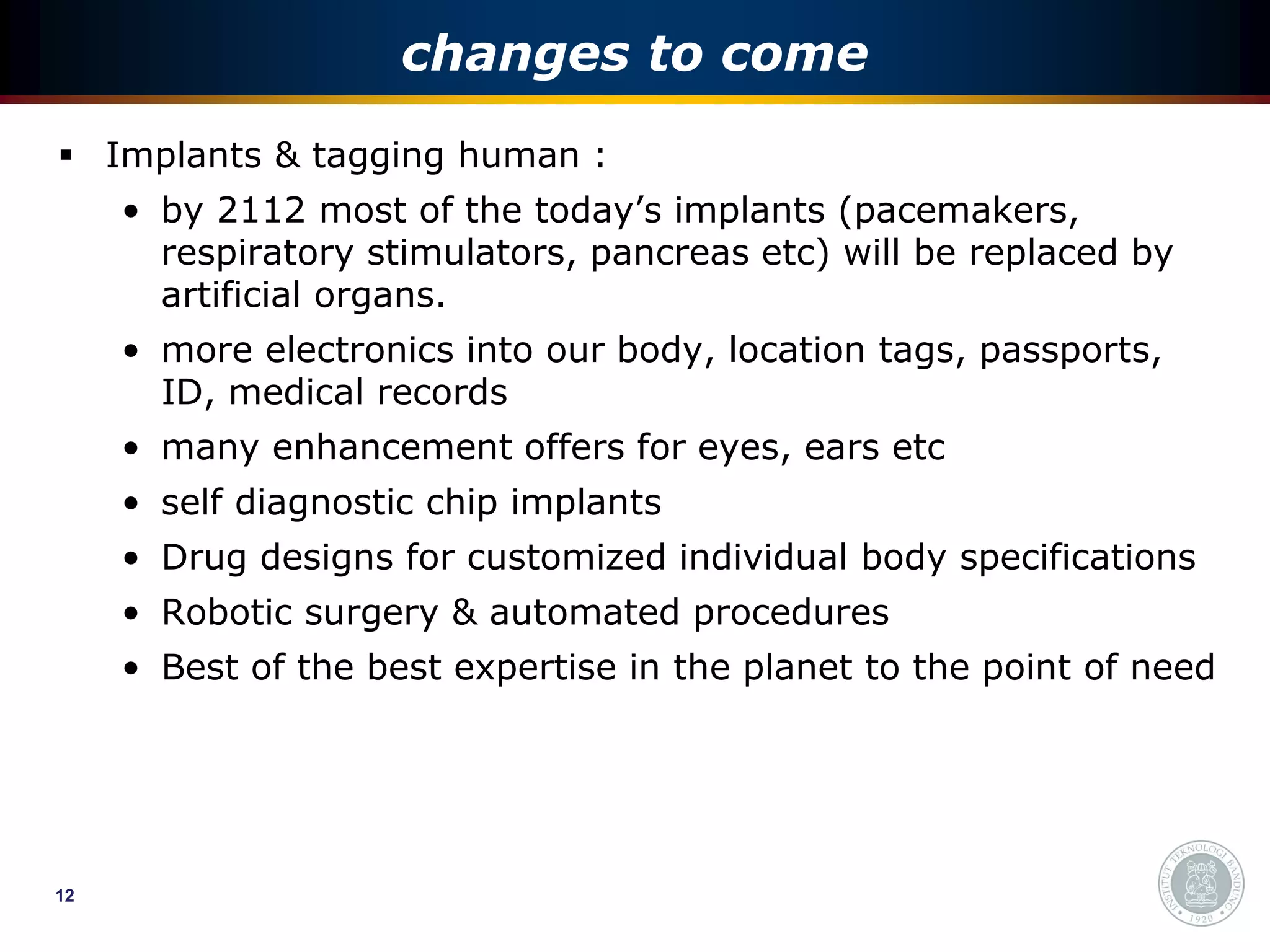 changes to come
 Implants & tagging human :
     • by 2112 most of the today’s implants (pacemakers,
       respiratory stimulators, pancreas etc) will be replaced by
       artificial organs.
     • more electronics into our body, location tags, passports,
       ID, medical records
     • many enhancement offers for eyes, ears etc
     • self diagnostic chip implants
     • Drug designs for customized individual body specifications
     • Robotic surgery & automated procedures
     • Best of the best expertise in the planet to the point of need




12
 