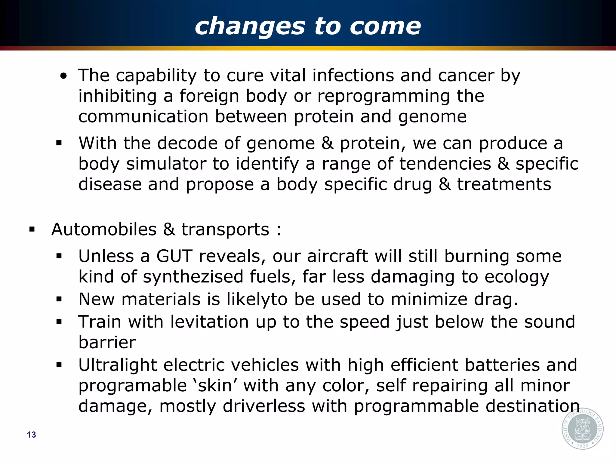 changes to come
     • The capability to cure vital infections and cancer by
       inhibiting a foreign body or reprogramming the
       communication between protein and genome
      With the decode of genome & protein, we can produce a
       body simulator to identify a range of tendencies & specific
       disease and propose a body specific drug & treatments

 Automobiles & transports :
      Unless a GUT reveals, our aircraft will still burning some
       kind of synthezised fuels, far less damaging to ecology
      New materials is likelyto be used to minimize drag.
      Train with levitation up to the speed just below the sound
       barrier
      Ultralight electric vehicles with high efficient batteries and
       programable ‘skin’ with any color, self repairing all minor
       damage, mostly driverless with programmable destination
13
 