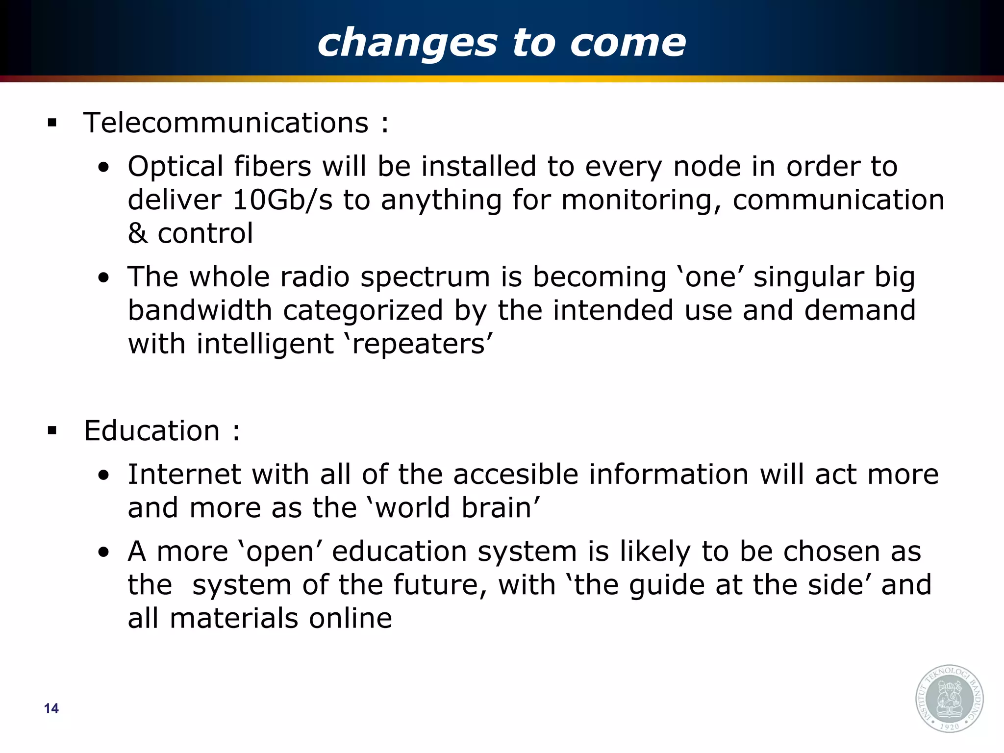 changes to come
 Telecommunications :
     • Optical fibers will be installed to every node in order to
       deliver 10Gb/s to anything for monitoring, communication
       & control
     • The whole radio spectrum is becoming ‘one’ singular big
       bandwidth categorized by the intended use and demand
       with intelligent ‘repeaters’


 Education :
     • Internet with all of the accesible information will act more
       and more as the ‘world brain’
     • A more ‘open’ education system is likely to be chosen as
       the system of the future, with ‘the guide at the side’ and
       all materials online


14
 