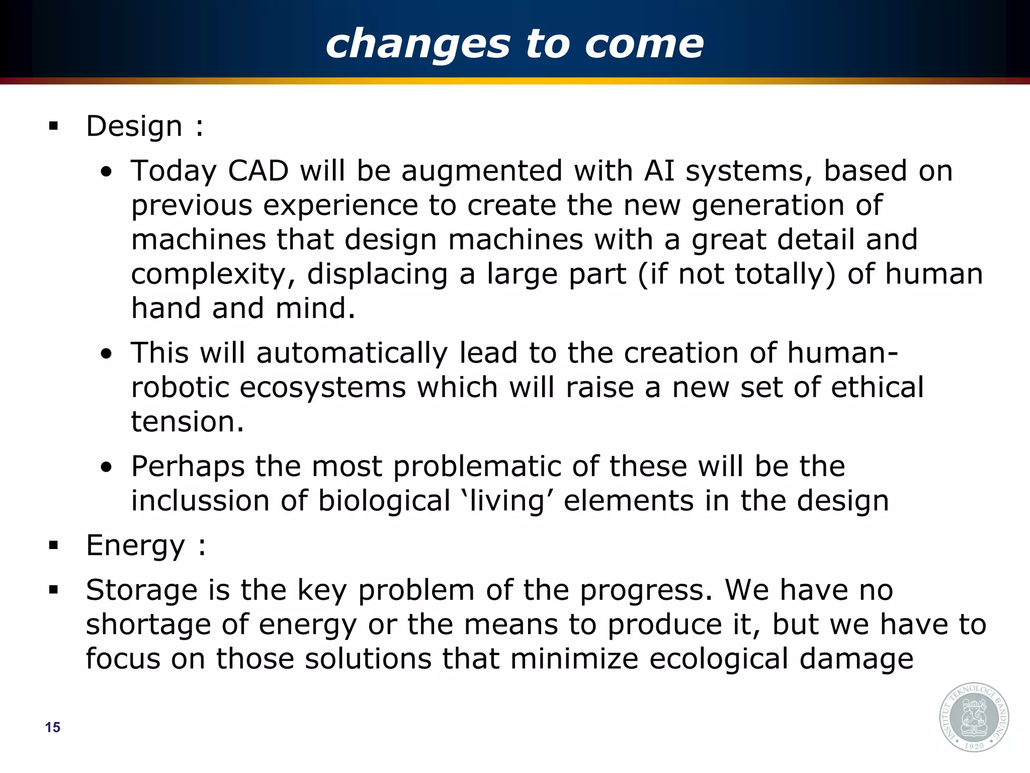 changes to come
 Design :
     • Today CAD will be augmented with AI systems, based on
       previous experience to create the new generation of
       machines that design machines with a great detail and
       complexity, displacing a large part (if not totally) of human
       hand and mind.
     • This will automatically lead to the creation of human-
       robotic ecosystems which will raise a new set of ethical
       tension.
     • Perhaps the most problematic of these will be the
       inclussion of biological ‘living’ elements in the design
 Energy :
 Storage is the key problem of the progress. We have no
  shortage of energy or the means to produce it, but we have to
  focus on those solutions that minimize ecological damage

15
 