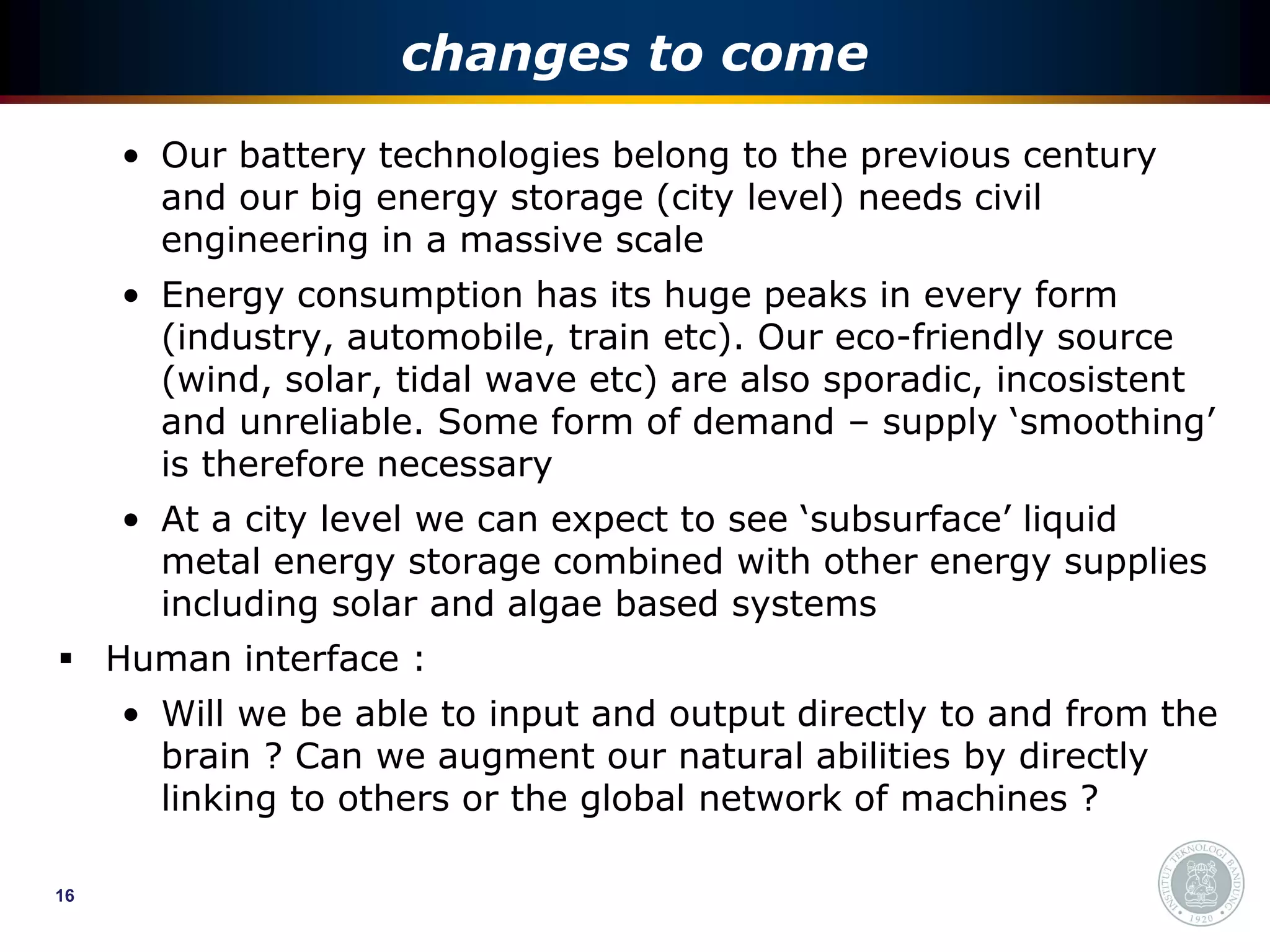 changes to come
     • Our battery technologies belong to the previous century
       and our big energy storage (city level) needs civil
       engineering in a massive scale
     • Energy consumption has its huge peaks in every form
       (industry, automobile, train etc). Our eco-friendly source
       (wind, solar, tidal wave etc) are also sporadic, incosistent
       and unreliable. Some form of demand – supply ‘smoothing’
       is therefore necessary
     • At a city level we can expect to see ‘subsurface’ liquid
       metal energy storage combined with other energy supplies
       including solar and algae based systems
 Human interface :
     • Will we be able to input and output directly to and from the
       brain ? Can we augment our natural abilities by directly
       linking to others or the global network of machines ?

16
 