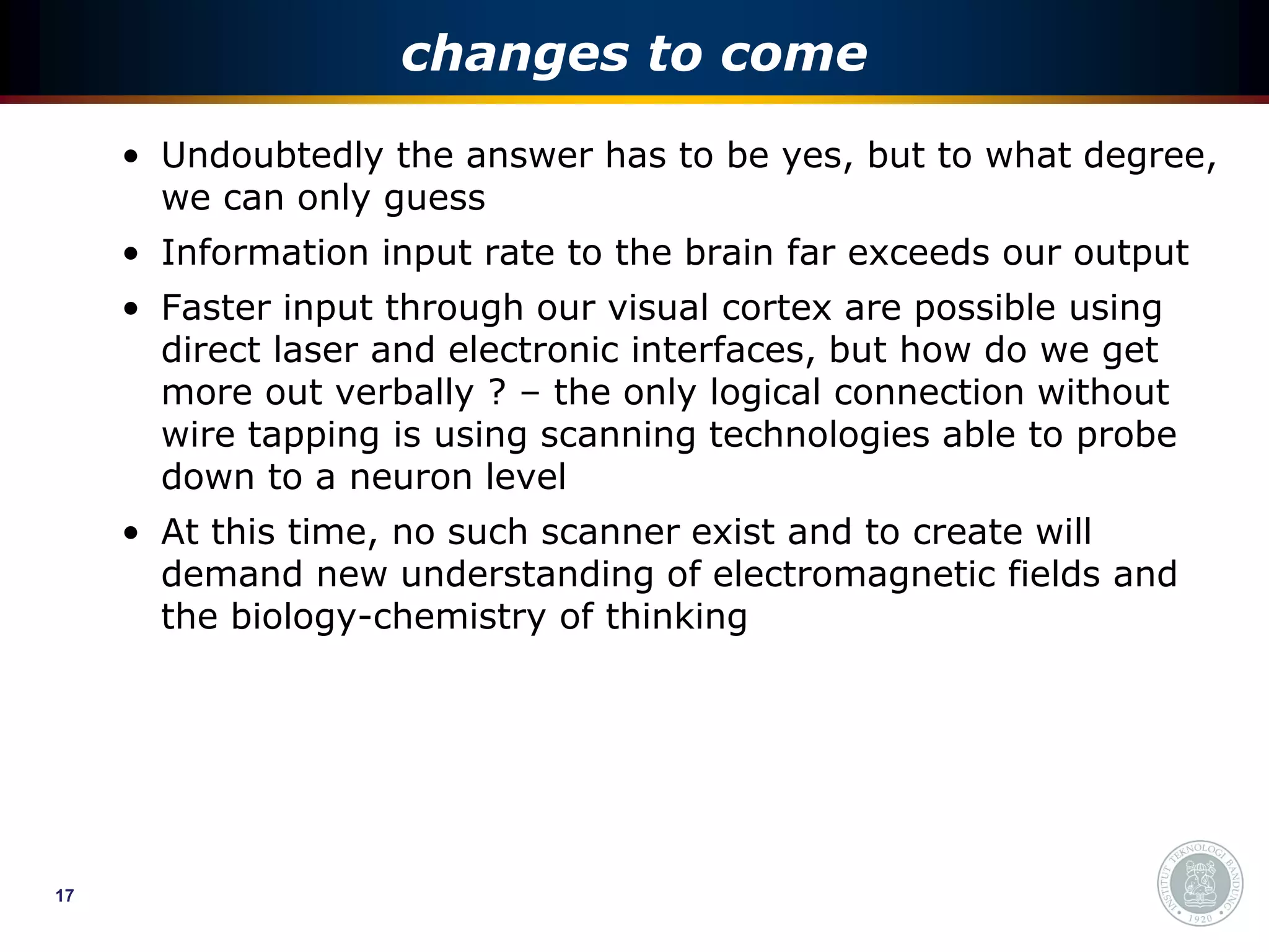 changes to come
     • Undoubtedly the answer has to be yes, but to what degree,
       we can only guess
     • Information input rate to the brain far exceeds our output
     • Faster input through our visual cortex are possible using
       direct laser and electronic interfaces, but how do we get
       more out verbally ? – the only logical connection without
       wire tapping is using scanning technologies able to probe
       down to a neuron level
     • At this time, no such scanner exist and to create will
       demand new understanding of electromagnetic fields and
       the biology-chemistry of thinking




17
 