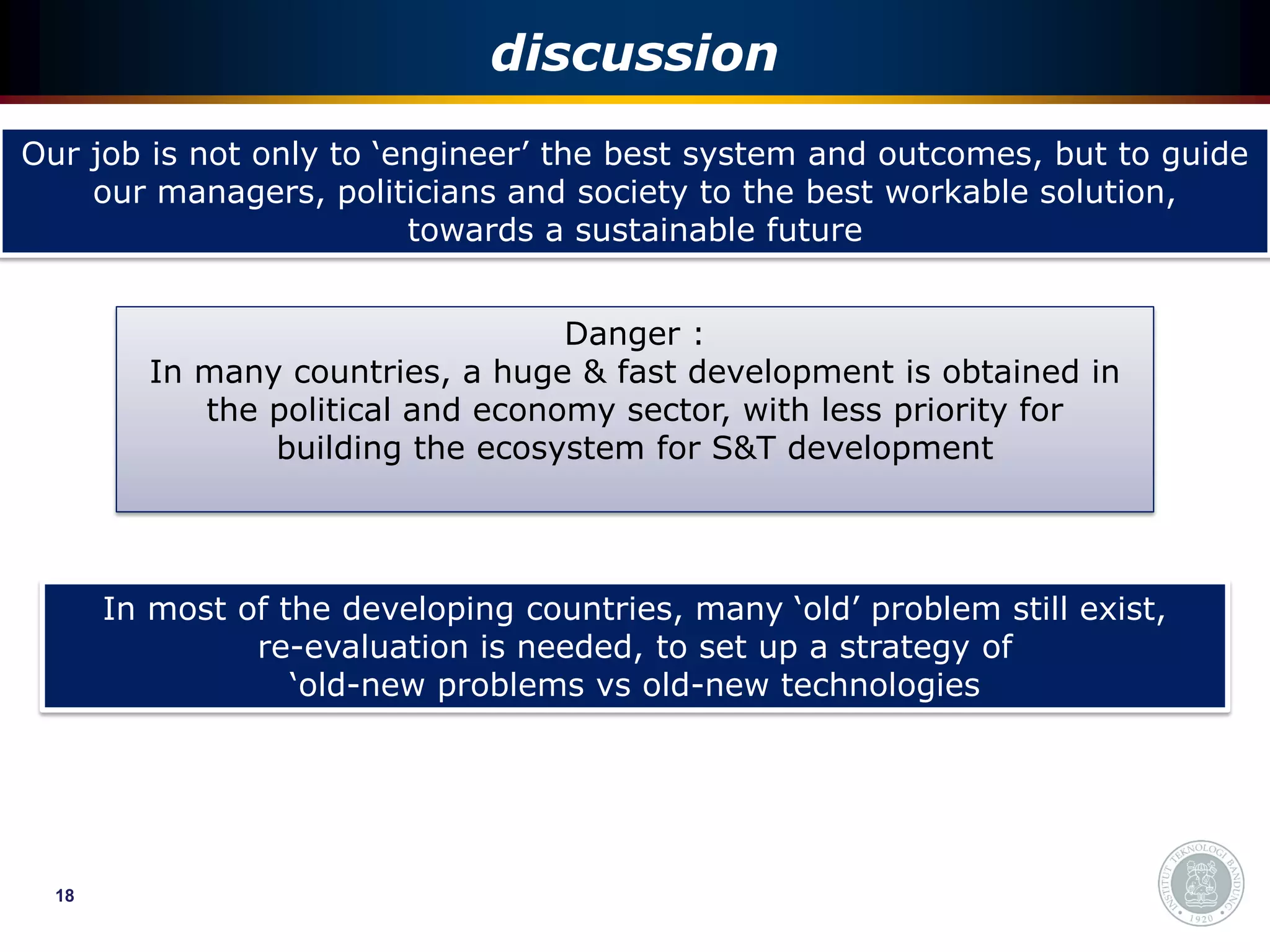 discussion
Our job is not only to ‘engineer’ the best system and outcomes, but to guide
    our managers, politicians and society to the best workable solution,
                         towards a sustainable future


                                   Danger :
         In many countries, a huge & fast development is obtained in
            the political and economy sector, with less priority for
                building the ecosystem for S&T development




       In most of the developing countries, many ‘old’ problem still exist,
                re-evaluation is needed, to set up a strategy of
                   ‘old-new problems vs old-new technologies




  18
 