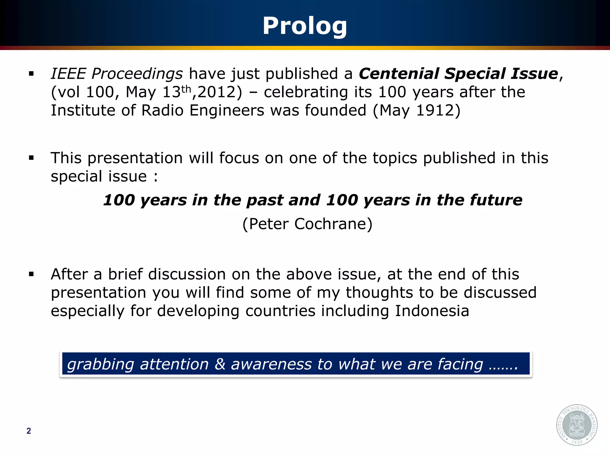Prolog
   IEEE Proceedings have just published a Centenial Special Issue,
    (vol 100, May 13th,2012) – celebrating its 100 years after the
    Institute of Radio Engineers was founded (May 1912)


   This presentation will focus on one of the topics published in this
    special issue :
          100 years in the past and 100 years in the future
                             (Peter Cochrane)


   After a brief discussion on the above issue, at the end of this
    presentation you will find some of my thoughts to be discussed
    especially for developing countries including Indonesia


      grabbing attention & awareness to what we are facing …….



2
 