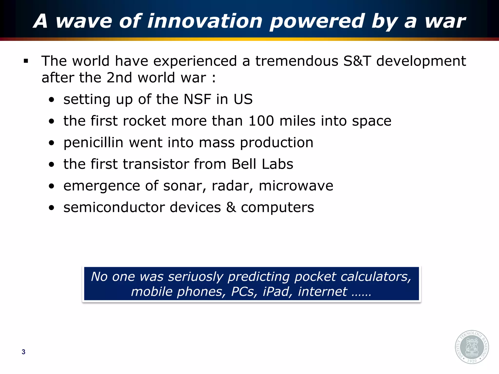 A wave of innovation powered by a war
 The world have experienced a tremendous S&T development
  after the 2nd world war :
     • setting up of the NSF in US
     • the first rocket more than 100 miles into space
     • penicillin went into mass production
     • the first transistor from Bell Labs
     • emergence of sonar, radar, microwave
     • semiconductor devices & computers



           No one was seriuosly predicting pocket calculators,
                mobile phones, PCs, iPad, internet ……



3
 