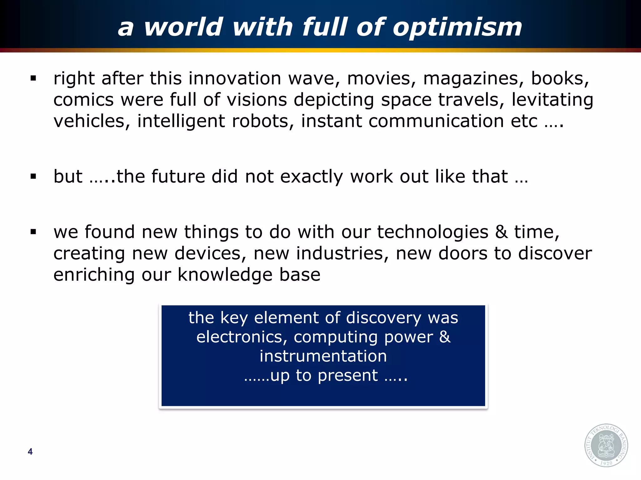 a world with full of optimism
 right after this innovation wave, movies, magazines, books,
  comics were full of visions depicting space travels, levitating
  vehicles, intelligent robots, instant communication etc ….


 but …..the future did not exactly work out like that …


 we found new things to do with our technologies & time,
  creating new devices, new industries, new doors to discover
  enriching our knowledge base

                  the key element of discovery was
                   electronics, computing power &
                           instrumentation
                         ……up to present …..



4
 
