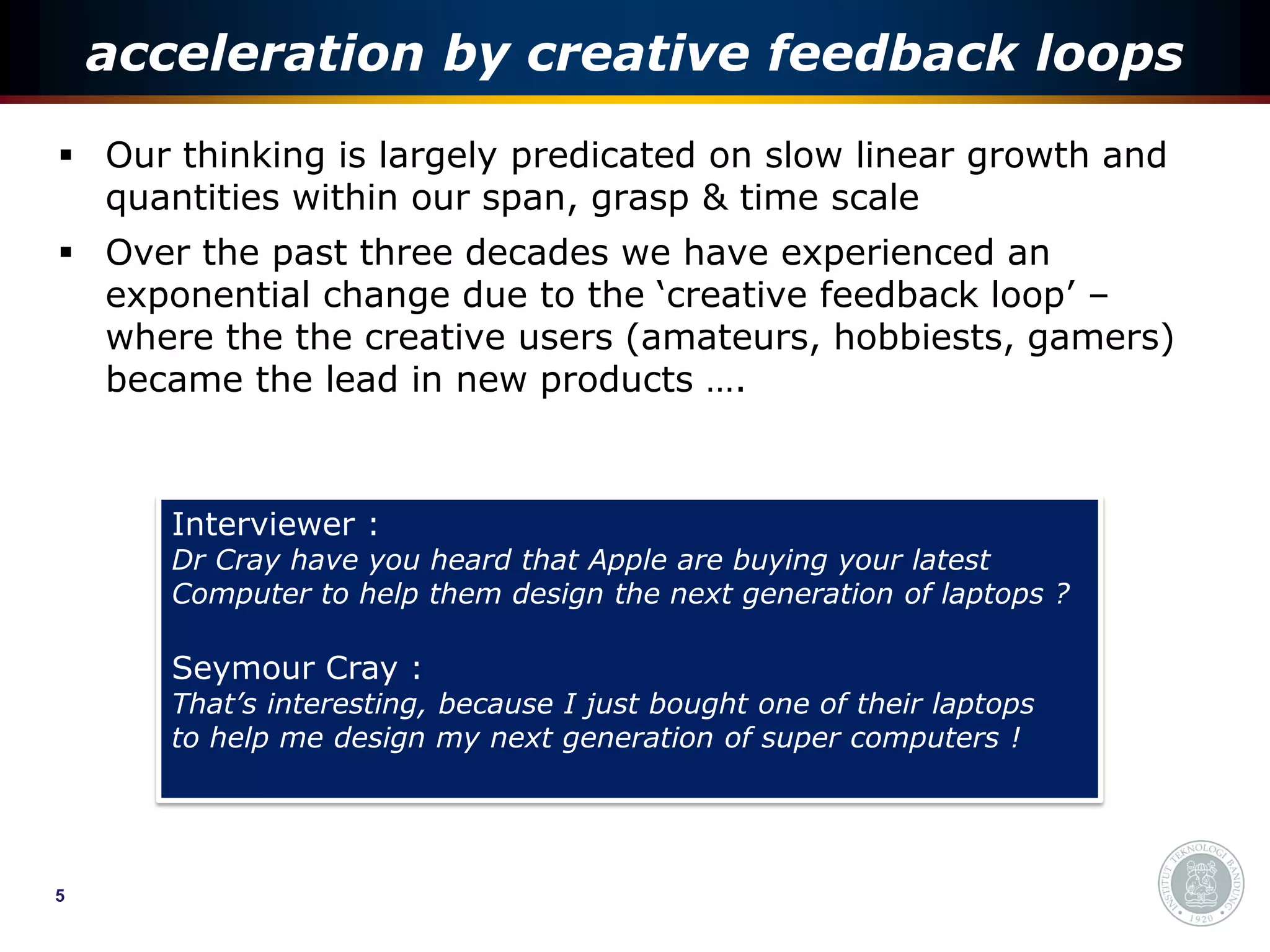 acceleration by creative feedback loops
 Our thinking is largely predicated on slow linear growth and
  quantities within our span, grasp & time scale
 Over the past three decades we have experienced an
  exponential change due to the ‘creative feedback loop’ –
  where the the creative users (amateurs, hobbiests, gamers)
  became the lead in new products ….



       Interviewer :
       Dr Cray have you heard that Apple are buying your latest
       Computer to help them design the next generation of laptops ?

       Seymour Cray :
       That’s interesting, because I just bought one of their laptops
       to help me design my next generation of super computers !




5
 