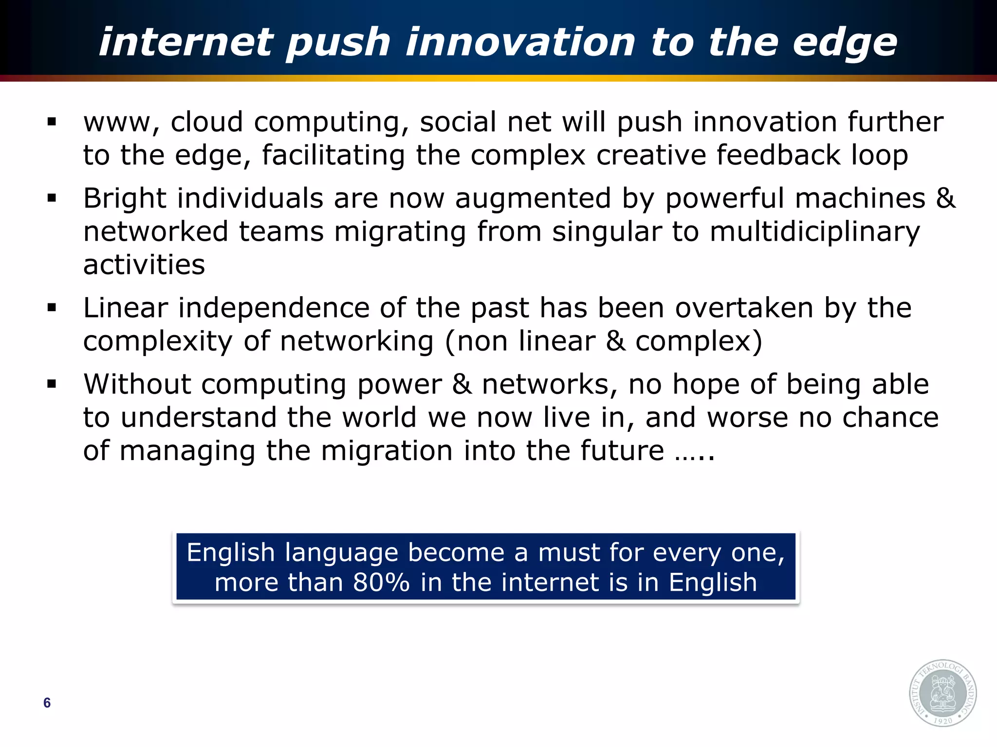 internet push innovation to the edge
 www, cloud computing, social net will push innovation further
  to the edge, facilitating the complex creative feedback loop
 Bright individuals are now augmented by powerful machines &
  networked teams migrating from singular to multidiciplinary
  activities
 Linear independence of the past has been overtaken by the
  complexity of networking (non linear & complex)
 Without computing power & networks, no hope of being able
  to understand the world we now live in, and worse no chance
  of managing the migration into the future …..


         English language become a must for every one,
           more than 80% in the internet is in English



6
 