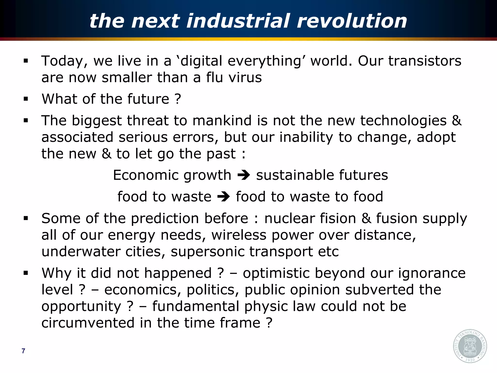the next industrial revolution
 Today, we live in a ‘digital everything’ world. Our transistors
  are now smaller than a flu virus
 What of the future ?
 The biggest threat to mankind is not the new technologies &
  associated serious errors, but our inability to change, adopt
  the new & to let go the past :
             Economic growth  sustainable futures
              food to waste  food to waste to food
 Some of the prediction before : nuclear fision & fusion supply
  all of our energy needs, wireless power over distance,
  underwater cities, supersonic transport etc
 Why it did not happened ? – optimistic beyond our ignorance
  level ? – economics, politics, public opinion subverted the
  opportunity ? – fundamental physic law could not be
  circumvented in the time frame ?
7
 