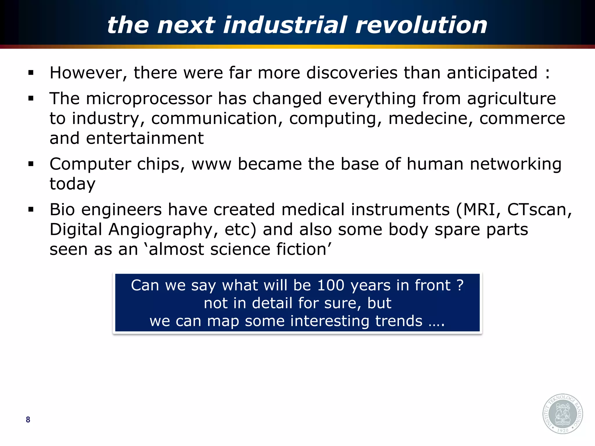 the next industrial revolution
 However, there were far more discoveries than anticipated :
 The microprocessor has changed everything from agriculture
  to industry, communication, computing, medecine, commerce
  and entertainment
 Computer chips, www became the base of human networking
  today
 Bio engineers have created medical instruments (MRI, CTscan,
  Digital Angiography, etc) and also some body spare parts
  seen as an ‘almost science fiction’

            Can we say what will be 100 years in front ?
                     not in detail for sure, but
              we can map some interesting trends ….




8
 