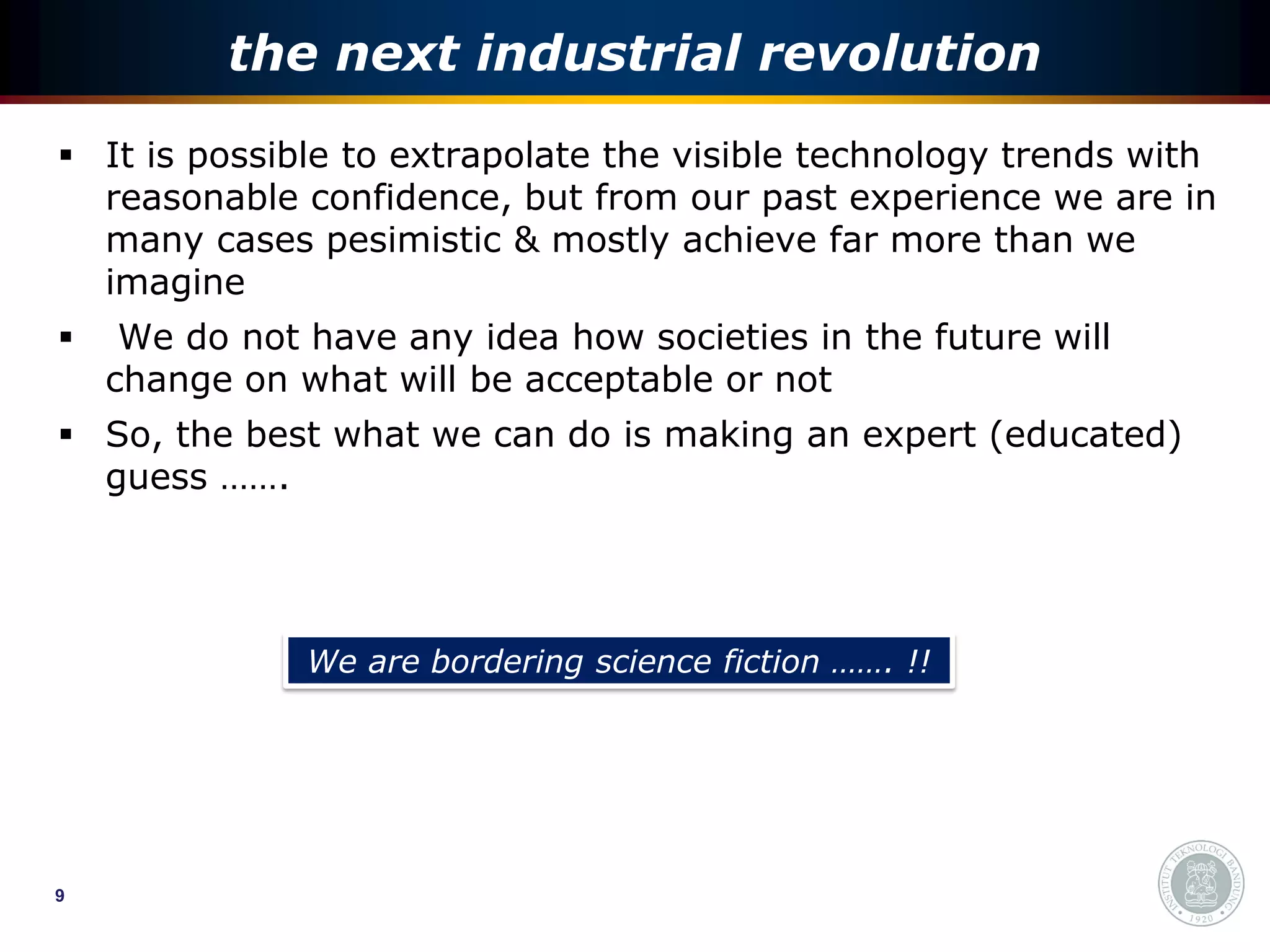 the next industrial revolution
 It is possible to extrapolate the visible technology trends with
  reasonable confidence, but from our past experience we are in
  many cases pesimistic & mostly achieve far more than we
  imagine
    We do not have any idea how societies in the future will
    change on what will be acceptable or not
 So, the best what we can do is making an expert (educated)
  guess …….




               We are bordering science fiction ……. !!




9
 