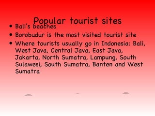 •
         Popular tourist sites
  Bali’s beaches
• Borobudur is the most visited tourist site
• Where tourists usually go in Indonesia: Bali,
  West Java, Central Java, East Java,
  Jakarta, North Sumatra, Lampung, South
  Sulawesi, South Sumatra, Banten and West
  Sumatra


                                                                                 QuickTimeª and a
                                               QuickTimeª and a                    decompressor
                                                  decompressor
                                       are needed to see this picture.   are needed to see this picture.
            QuickTimeª and a
               decompressor
     are needed to see this picture.
 