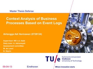 Master Thesis Defense


   Context Analysis of Business
   Processes Based on Event Logs

Airlangga Adi Hermawan (0729134)

Supervisor: Wil v.d. Aalst
Daily tutor: A. Adriansyah
Assessment committee:
M. de Leoni
B. Skoric




09-04-13                     Eindhoven
 